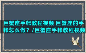 巨蟹座手帐教程视频 巨蟹座的手帐怎么做？/巨蟹座手帐教程视频 巨蟹座的手帐怎么做？-我的网站